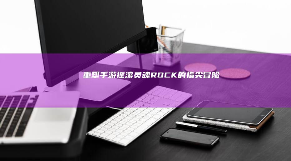 重塑手游摇滚灵魂：ROCK的指尖冒险